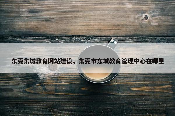东莞东城教育网站建设，东莞市东城教育管理中心在哪里