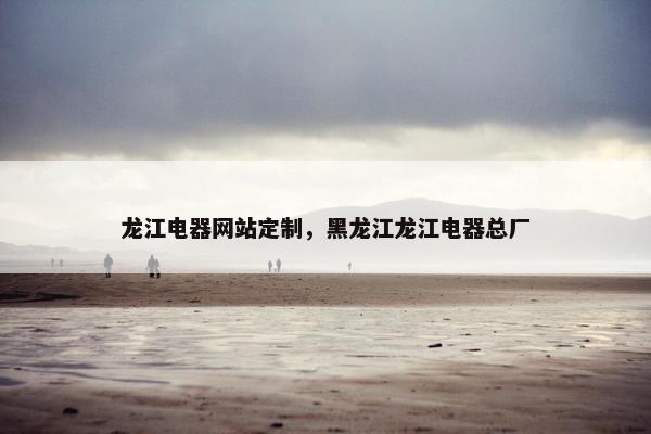 龙江电器网站定制，黑龙江龙江电器总厂