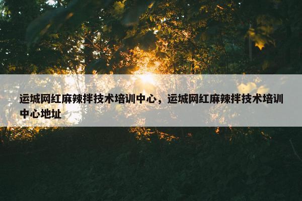 运城网红麻辣拌技术培训中心，运城网红麻辣拌技术培训中心地址