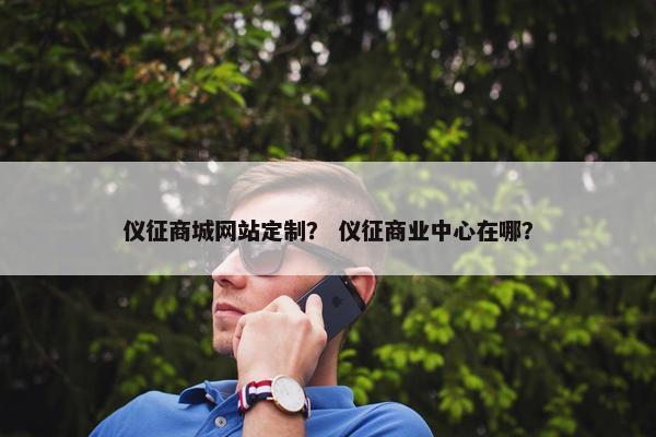 仪征商城网站定制？ 仪征商业中心在哪？