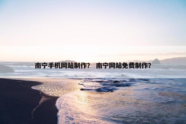 南宁手机网站制作？ 南宁网站免费制作？