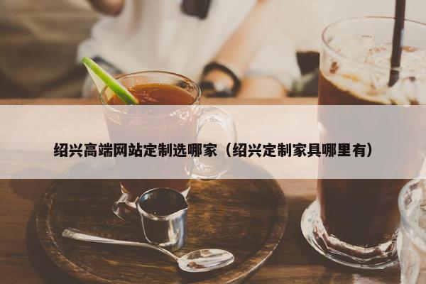绍兴高端网站定制选哪家（绍兴定制家具哪里有）