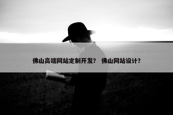 佛山高端网站定制开发？ 佛山网站设计？