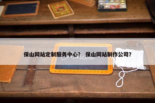 保山网站定制服务中心？ 保山网站制作公司？