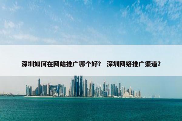 深圳如何在网站推广哪个好？ 深圳网络推广渠道？