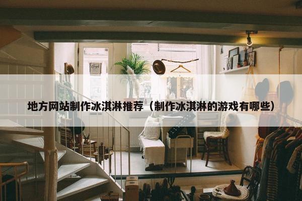 地方网站制作冰淇淋推荐（制作冰淇淋的游戏有哪些）