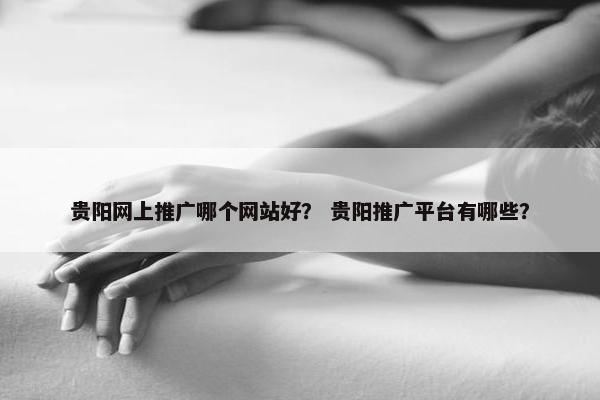 贵阳网上推广哪个网站好？ 贵阳推广平台有哪些？