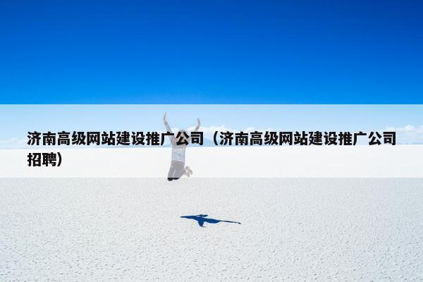 济南高级网站建设推广公司（济南高级网站建设推广公司招聘）