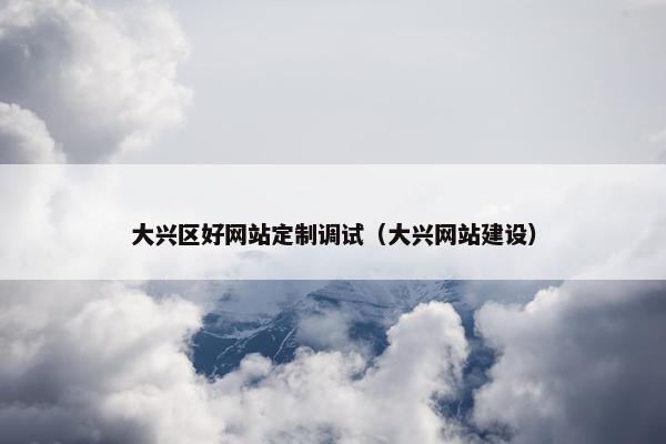 大兴区好网站定制调试（大兴网站建设）