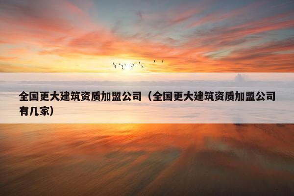 全国更大建筑资质加盟公司（全国更大建筑资质加盟公司有几家）