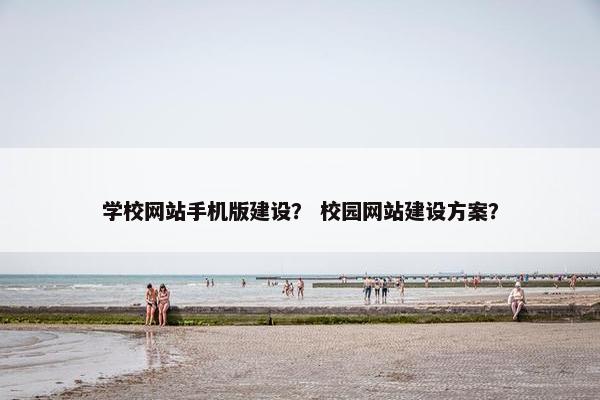 学校网站手机版建设？ 校园网站建设方案？