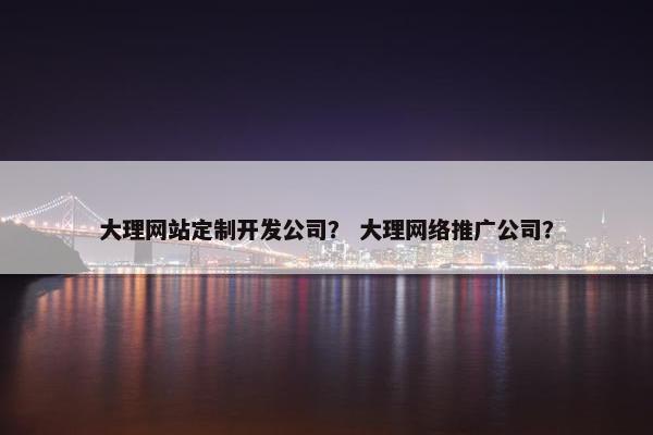 大理网站定制开发公司？ 大理网络推广公司？