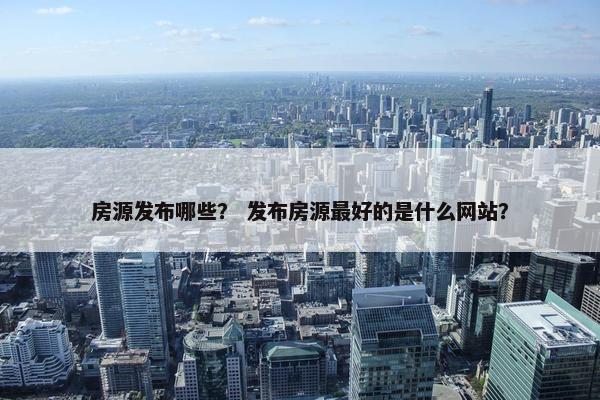 房源发布哪些？ 发布房源最好的是什么网站？
