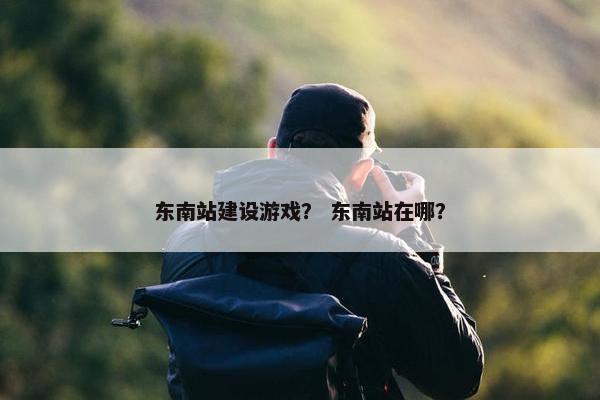 东南站建设游戏？ 东南站在哪？