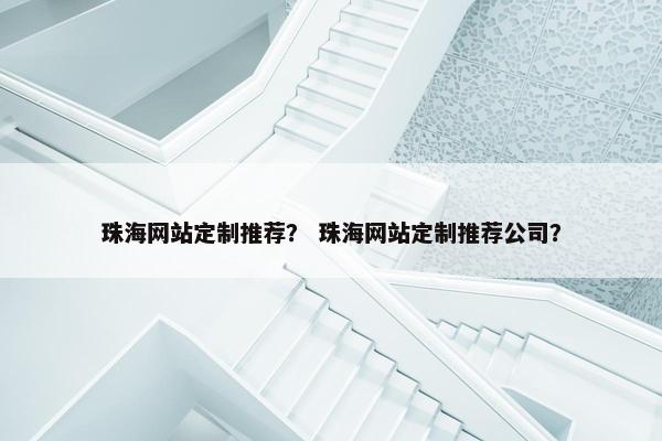 珠海网站定制推荐？ 珠海网站定制推荐公司？