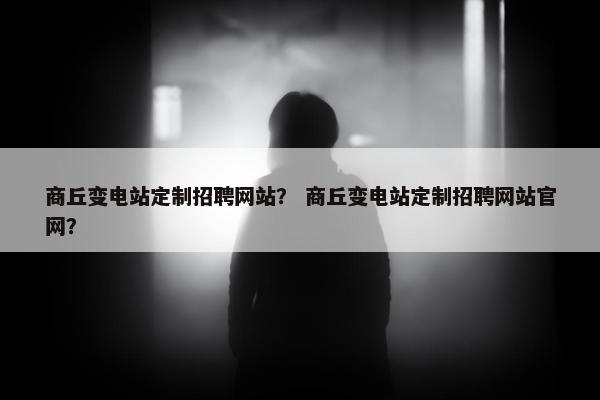 商丘变电站定制招聘网站？ 商丘变电站定制招聘网站官网？