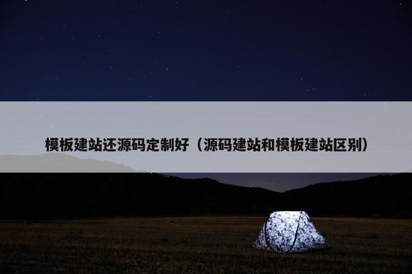 模板建站还源码定制好（源码建站和模板建站区别）
