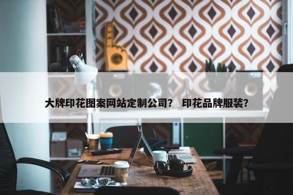 大牌印花图案网站定制公司？ 印花品牌服装？