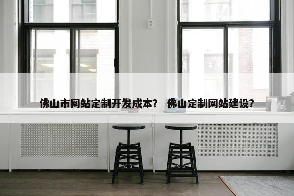 佛山市网站定制开发成本？ 佛山定制网站建设？