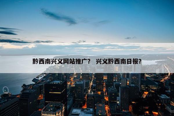 黔西南兴义网站推广？ 兴义黔西南日报？