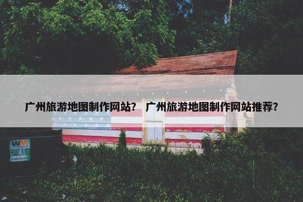 广州旅游地图制作网站？ 广州旅游地图制作网站推荐？