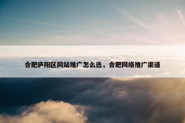 合肥庐阳区网站推广怎么选，合肥网络推广渠道