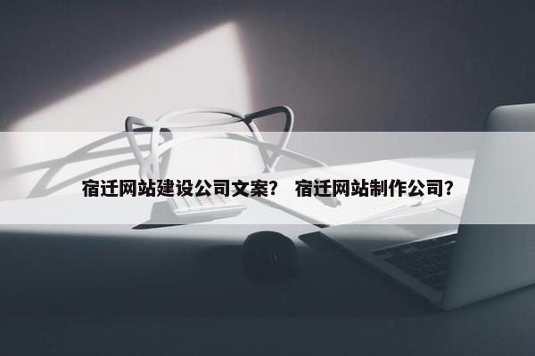 宿迁网站建设公司文案？ 宿迁网站制作公司？