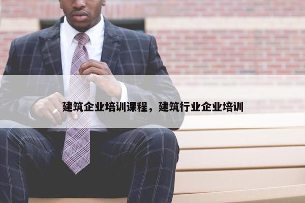 建筑企业培训课程，建筑行业企业培训