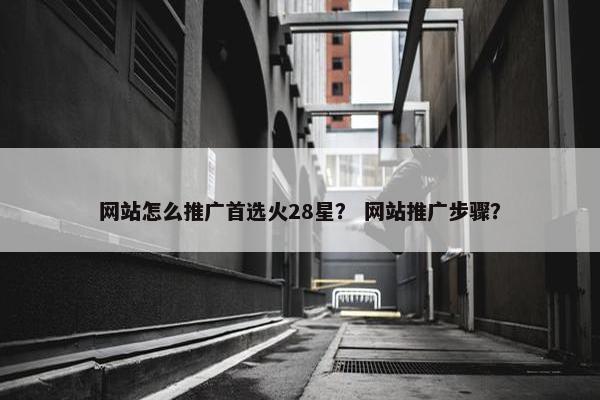 网站怎么推广首选火28星？ 网站推广步骤？
