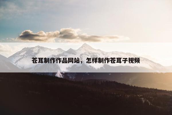 苍耳制作作品网站，怎样制作苍耳子视频