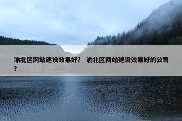 渝北区网站建设效果好？ 渝北区网站建设效果好的公司？