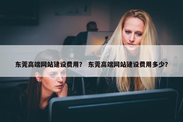 东莞高端网站建设费用？ 东莞高端网站建设费用多少？