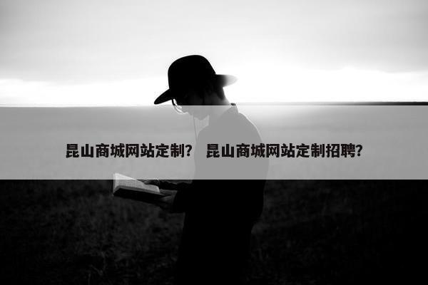 昆山商城网站定制？ 昆山商城网站定制招聘？