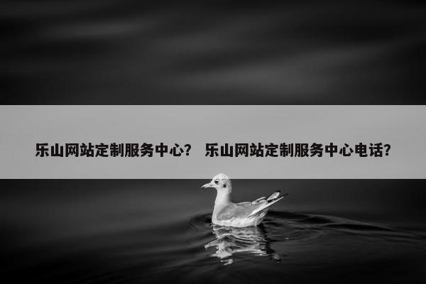 乐山网站定制服务中心？ 乐山网站定制服务中心电话？