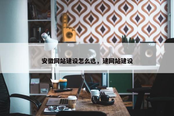 安徽网站建设怎么选，建网站建设