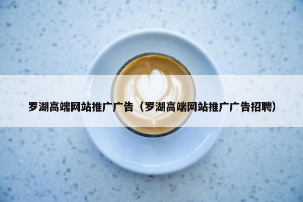 罗湖高端网站推广广告（罗湖高端网站推广广告招聘）