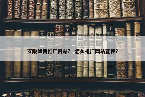 安顺如何推广网站？ 怎么推广网站宣传？