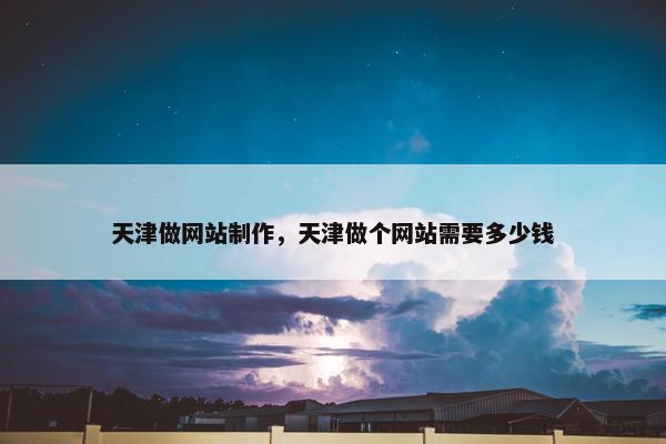 天津做网站制作，天津做个网站需要多少钱