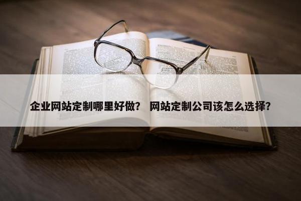企业网站定制哪里好做？ 网站定制公司该怎么选择？