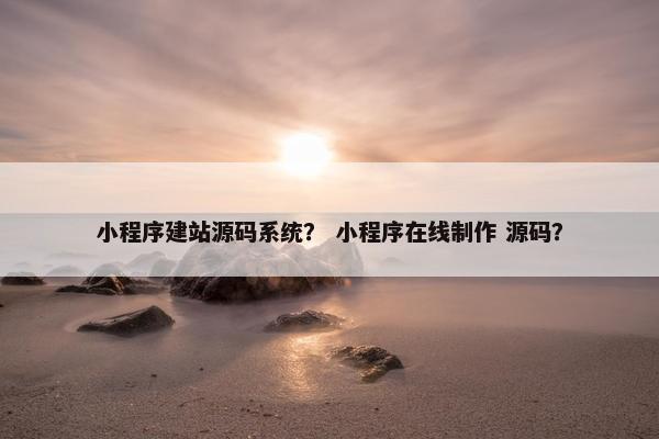 小程序建站源码系统？ 小程序在线制作 源码？
