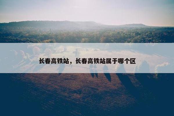 长春高铁站，长春高铁站属于哪个区