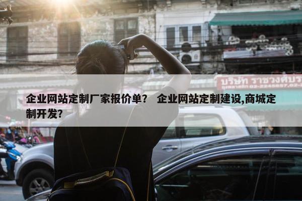 企业网站定制厂家报价单？ 企业网站定制建设,商城定制开发？