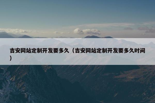 吉安网站定制开发要多久（吉安网站定制开发要多久时间）