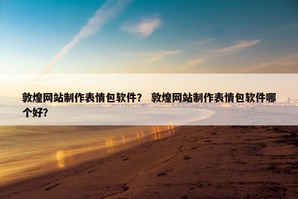 敦煌网站制作表情包软件？ 敦煌网站制作表情包软件哪个好？
