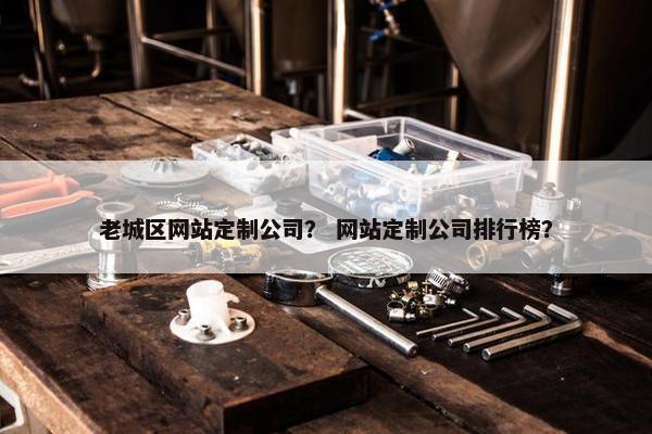 老城区网站定制公司？ 网站定制公司排行榜？