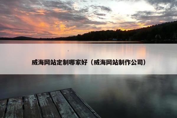 威海网站定制哪家好（威海网站制作公司）