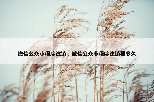 微信公众小程序注销，微信公众小程序注销要多久