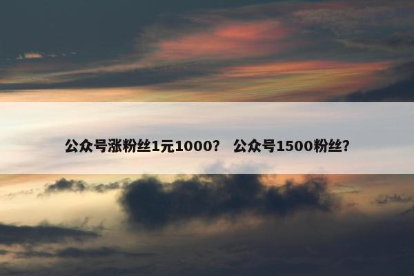 公众号涨粉丝1元1000？ 公众号1500粉丝？