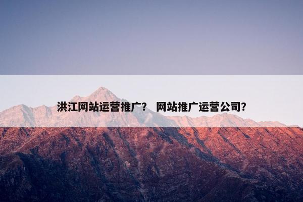 洪江网站运营推广？ 网站推广运营公司？