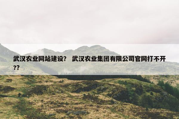 武汉农业网站建设？ 武汉农业集团有限公司官网打不开?？
